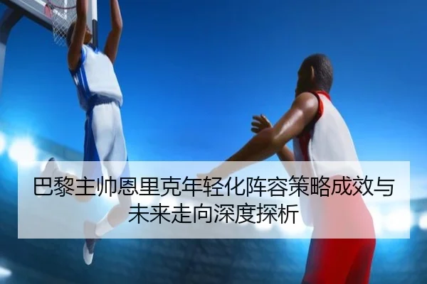 巴黎主帅恩里克年轻化阵容策略成效与未来走向深度探析