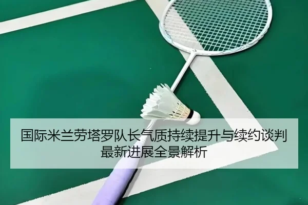 国际米兰劳塔罗队长气质持续提升与续约谈判最新进展全景解析