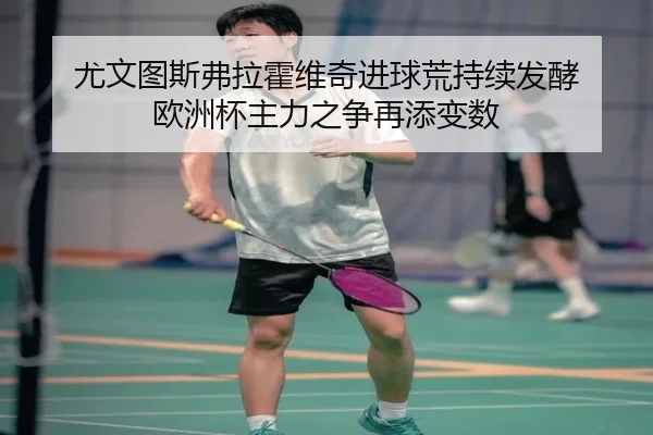 尤文图斯弗拉霍维奇进球荒持续发酵 欧洲杯主力之争再添变数